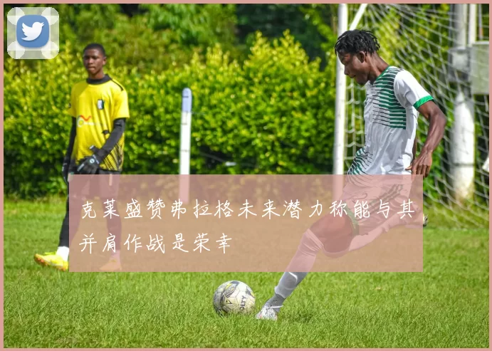 克莱盛赞弗拉格未来潜力称能与其并肩作战是荣幸