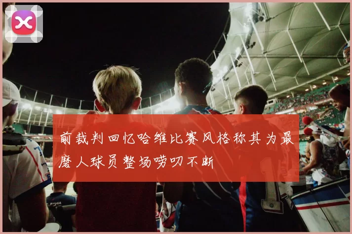 前裁判回忆哈维比赛风格称其为最磨人球员整场唠叨不断