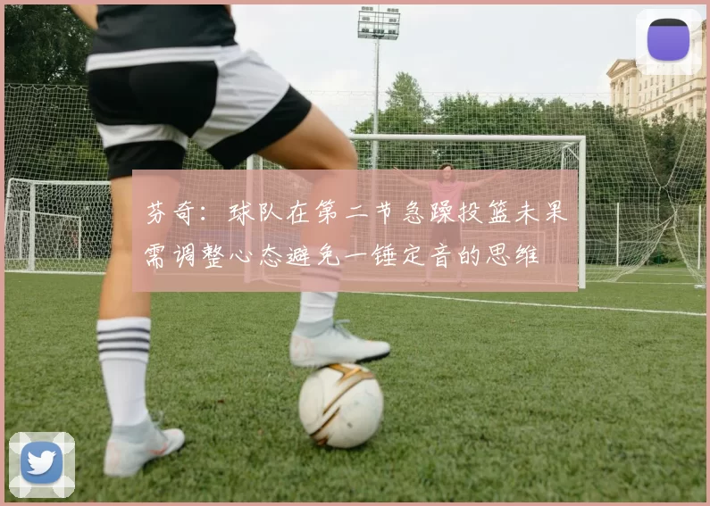 芬奇：球队在第二节急躁投篮未果需调整心态避免一锤定音的思维