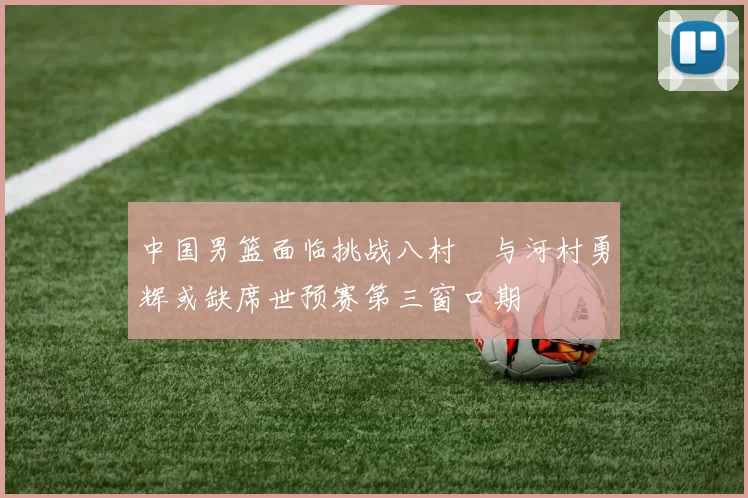 中国男篮面临挑战八村塁与河村勇辉或缺席世预赛第三窗口期