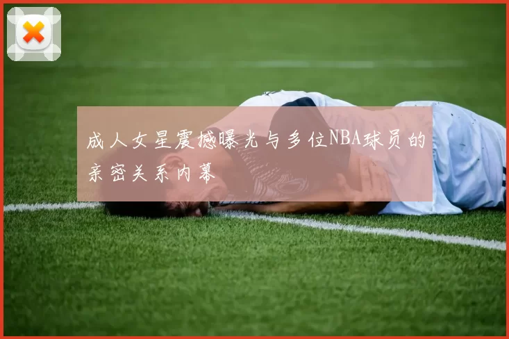 成人女星震撼曝光与多位NBA球员的亲密关系内幕