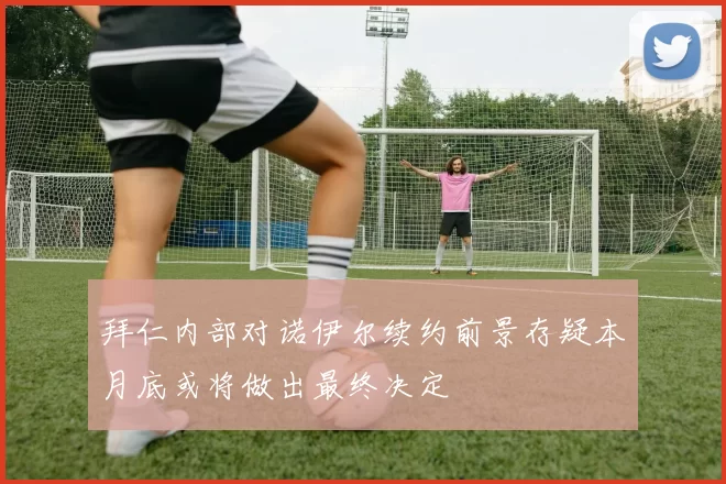 拜仁内部对诺伊尔续约前景存疑本月底或将做出最终决定