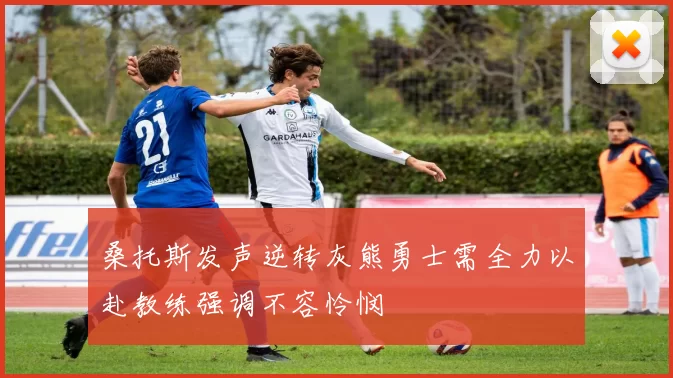 桑托斯发声逆转灰熊勇士需全力以赴教练强调不容怜悯